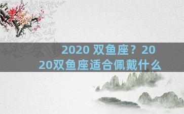 2020 双鱼座？2020双鱼座适合佩戴什么